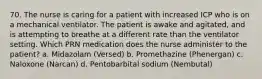 70. The nurse is caring for a patient with increased ICP who is on a mechanical ventilator. The patient is awake and agitated, and is attempting to breathe at a different rate than the ventilator setting. Which PRN medication does the nurse administer to the patient? a. Midazolam (Versed) b. Promethazine (Phenergan) c. Naloxone (Narcan) d. Pentobarbital sodium (Nembutal)