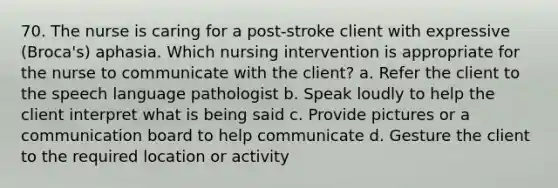 70. The nurse is caring for a post-stroke client with expressive (Broca's) aphasia. Which nursing intervention is appropriate for the nurse to communicate with the client? a. Refer the client to the speech language pathologist b. Speak loudly to help the client interpret what is being said c. Provide pictures or a communication board to help communicate d. Gesture the client to the required location or activity