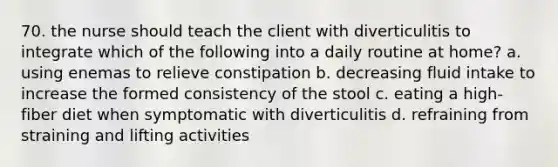 70. the nurse should teach the client with diverticulitis to integrate which of the following into a daily routine at home? a. using enemas to relieve constipation b. decreasing fluid intake to increase the formed consistency of the stool c. eating a high-fiber diet when symptomatic with diverticulitis d. refraining from straining and lifting activities