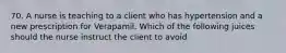 70. A nurse is teaching to a client who has hypertension and a new prescription for Verapamil. Which of the following juices should the nurse instruct the client to avoid