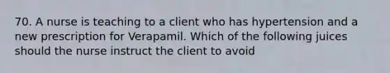 70. A nurse is teaching to a client who has hypertension and a new prescription for Verapamil. Which of the following juices should the nurse instruct the client to avoid