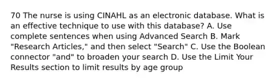 70 The nurse is using CINAHL as an electronic database. What is an effective technique to use with this database? A. Use complete sentences when using Advanced Search B. Mark "Research Articles," and then select "Search" C. Use the Boolean connector "and" to broaden your search D. Use the Limit Your Results section to limit results by age group