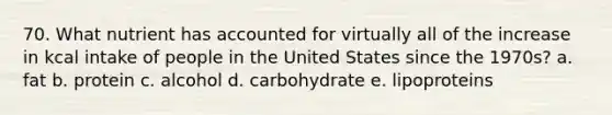 70. What nutrient has accounted for virtually all of the increase in kcal intake of people in the United States since the 1970s? a. fat b. protein c. alcohol d. carbohydrate e. lipoproteins