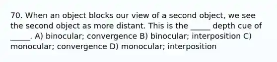 70. When an object blocks our view of a second object, we see the second object as more distant. This is the _____ depth cue of _____. A) binocular; convergence B) binocular; interposition C) monocular; convergence D) monocular; interposition