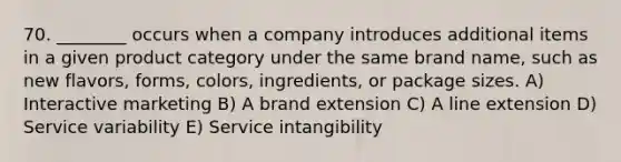 70. ________ occurs when a company introduces additional items in a given product category under the same brand name, such as new flavors, forms, colors, ingredients, or package sizes. A) Interactive marketing B) A brand extension C) A line extension D) Service variability E) Service intangibility