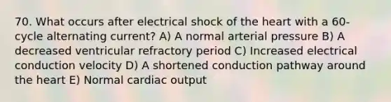 70. What occurs after electrical shock of the heart with a 60-cycle alternating current? A) A normal arterial pressure B) A decreased ventricular refractory period C) Increased electrical conduction velocity D) A shortened conduction pathway around the heart E) Normal cardiac output