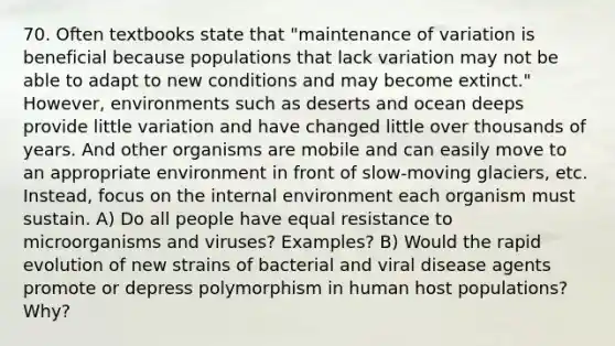 70. Often textbooks state that "maintenance of variation is beneficial because populations that lack variation may not be able to adapt to new conditions and may become extinct." However, environments such as deserts and ocean deeps provide little variation and have changed little over thousands of years. And other organisms are mobile and can easily move to an appropriate environment in front of slow-moving glaciers, etc. Instead, focus on the internal environment each organism must sustain. A) Do all people have equal resistance to microorganisms and viruses? Examples? B) Would the rapid evolution of new strains of bacterial and viral disease agents promote or depress polymorphism in human host populations? Why?
