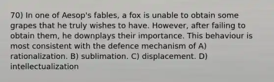 70) In one of Aesop's fables, a fox is unable to obtain some grapes that he truly wishes to have. However, after failing to obtain them, he downplays their importance. This behaviour is most consistent with the defence mechanism of A) rationalization. B) sublimation. C) displacement. D) intellectualization