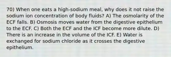 70) When one eats a high-sodium meal, why does it not raise the sodium ion concentration of body fluids? A) The osmolarity of the ECF falls. B) Osmosis moves water from the digestive epithelium to the ECF. C) Both the ECF and the ICF become more dilute. D) There is an increase in the volume of the ICF. E) Water is exchanged for sodium chloride as it crosses the digestive epithelium.