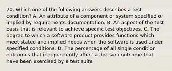 70. Which one of the following answers describes a test condition? A. An attribute of a component or system specified or implied by requirements documentation. B. An aspect of the test basis that is relevant to achieve specific test objectives. C. The degree to which a software product provides functions which meet stated and implied needs when the software is used under specified conditions. D. The percentage of all single condition outcomes that independently affect a decision outcome that have been exercised by a test suite