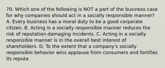 70. Which one of the following is NOT a part of the business case for why companies should act in a socially responsible manner? A. Every business has a moral duty to be a good corporate citizen. B. Acting in a socially responsible manner reduces the risk of reputation-damaging incidents. C. Acting in a socially responsible manner is in the overall best interest of shareholders. D. To the extent that a company's socially responsible behavior wins applause from consumers and fortifies its reputa