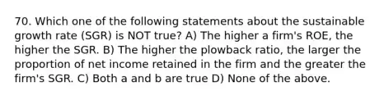 70. Which one of the following statements about the sustainable growth rate (SGR) is NOT true? A) The higher a firm's ROE, the higher the SGR. B) The higher the plowback ratio, the larger the proportion of net income retained in the firm and the greater the firm's SGR. C) Both a and b are true D) None of the above.