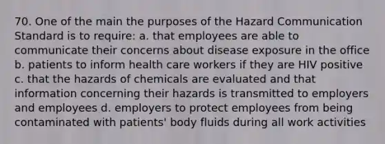 70. One of the main the purposes of the Hazard Communication Standard is to require: a. that employees are able to communicate their concerns about disease exposure in the office b. patients to inform health care workers if they are HIV positive c. that the hazards of chemicals are evaluated and that information concerning their hazards is transmitted to employers and employees d. employers to protect employees from being contaminated with patients' body fluids during all work activities