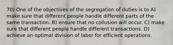 70) One of the objectives of the segregation of duties is to A) make sure that different people handle different parts of the same transaction. B) ensure that no collusion will occur. C) make sure that different people handle different transactions. D) achieve an optimal division of labor for efficient operations.