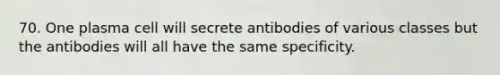 70. One plasma cell will secrete antibodies of various classes but the antibodies will all have the same specificity.