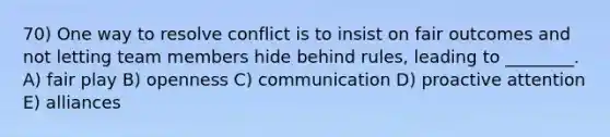 70) One way to resolve conflict is to insist on fair outcomes and not letting team members hide behind rules, leading to ________. A) fair play B) openness C) communication D) proactive attention E) alliances