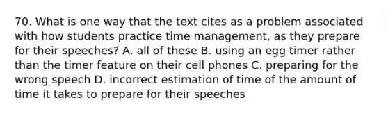 70. What is one way that the text cites as a problem associated with how students practice time management, as they prepare for their speeches? A. all of these B. using an egg timer rather than the timer feature on their cell phones C. preparing for the wrong speech D. incorrect estimation of time of the amount of time it takes to prepare for their speeches