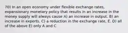 70) In an open economy under flexible exchange rates, expansionary monetary policy that results in an increase in the money supply will always cause A) an increase in output. B) an increase in exports. C) a reduction in the exchange rate, E. D) all of the above E) only A and C