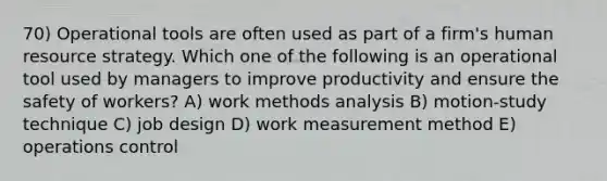 70) Operational tools are often used as part of a firm's human resource strategy. Which one of the following is an operational tool used by managers to improve productivity and ensure the safety of workers? A) work methods analysis B) motion-study technique C) job design D) work measurement method E) operations control