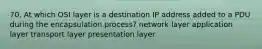 70. At which OSI layer is a destination IP address added to a PDU during the encapsulation process? network layer application layer transport layer presentation layer