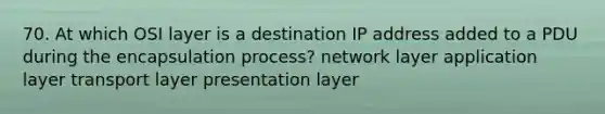 70. At which OSI layer is a destination IP address added to a PDU during the encapsulation process? network layer application layer transport layer presentation layer