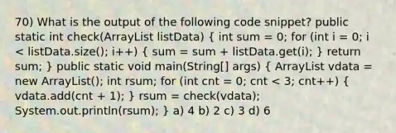 70) What is the output of the following code snippet? public static int check(ArrayList listData) ( int sum = 0; for (int i = 0; i vdata = new ArrayList (); int rsum; for (int cnt = 0; cnt < 3; cnt++) { vdata.add(cnt + 1); ) rsum = check(vdata); System.out.println(rsum); } a) 4 b) 2 c) 3 d) 6