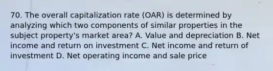 70. The overall capitalization rate (OAR) is determined by analyzing which two components of similar properties in the subject property's market area? A. Value and depreciation B. Net income and return on investment C. Net income and return of investment D. Net operating income and sale price