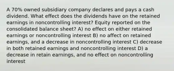 A 70% owned subsidiary company declares and pays a cash dividend. What effect does the dividends have on the retained earnings in noncontrolling interest? Equity reported on the consolidated balance sheet? A) no effect on either retained earnings or noncontrolling interest B) no affect on retained earnings, and a decrease in noncontrolling interest C) decrease in both retained earnings and noncontrolling interest D) a decrease in retain earnings, and no effect on noncontrolling interest