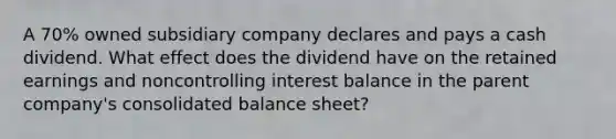 A 70% owned subsidiary company declares and pays a cash dividend. What effect does the dividend have on the retained earnings and noncontrolling interest balance in the parent company's consolidated balance sheet?