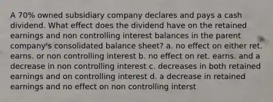 A 70% owned subsidiary company declares and pays a cash dividend. What effect does the dividend have on the retained earnings and non controlling interest balances in the parent company's consolidated balance sheet? a. no effect on either ret. earns. or non controlling interest b. no effect on ret. earns. and a decrease in non controlling interest c. decreases in both retained earnings and on controlling interest d. a decrease in retained earnings and no effect on non controlling interst