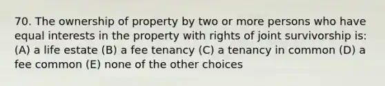 70. The ownership of property by two or more persons who have equal interests in the property with rights of joint survivorship is: (A) a life estate (B) a fee tenancy (C) a tenancy in common (D) a fee common (E) none of the other choices