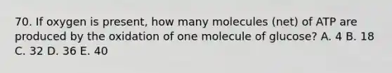 70. If oxygen is present, how many molecules (net) of ATP are produced by the oxidation of one molecule of glucose? A. 4 B. 18 C. 32 D. 36 E. 40