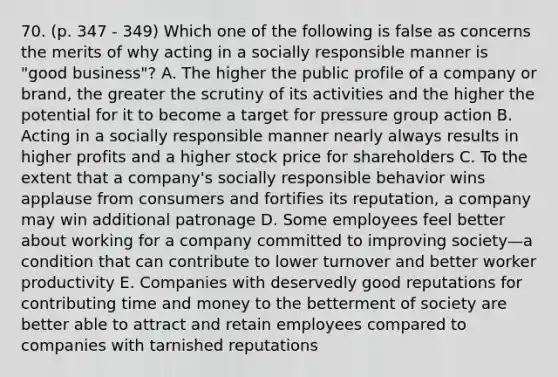 70. (p. 347 - 349) Which one of the following is false as concerns the merits of why acting in a socially responsible manner is "good business"? A. The higher the public profile of a company or brand, the greater the scrutiny of its activities and the higher the potential for it to become a target for pressure group action B. Acting in a socially responsible manner nearly always results in higher profits and a higher stock price for shareholders C. To the extent that a company's socially responsible behavior wins applause from consumers and fortifies its reputation, a company may win additional patronage D. Some employees feel better about working for a company committed to improving society—a condition that can contribute to lower turnover and better worker productivity E. Companies with deservedly good reputations for contributing time and money to the betterment of society are better able to attract and retain employees compared to companies with tarnished reputations