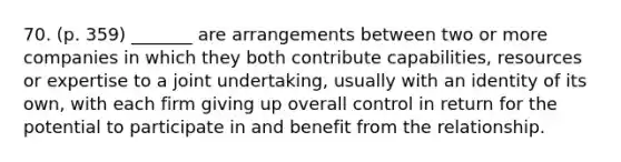 70. (p. 359) _______ are arrangements between two or more companies in which they both contribute capabilities, resources or expertise to a joint undertaking, usually with an identity of its own, with each firm giving up overall control in return for the potential to participate in and benefit from the relationship.