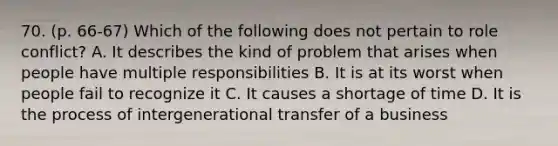 70. (p. 66-67) Which of the following does not pertain to role conflict? A. It describes the kind of problem that arises when people have multiple responsibilities B. It is at its worst when people fail to recognize it C. It causes a shortage of time D. It is the process of intergenerational transfer of a business