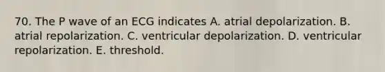 70. The P wave of an ECG indicates A. atrial depolarization. B. atrial repolarization. C. ventricular depolarization. D. ventricular repolarization. E. threshold.
