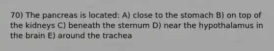 70) The pancreas is located: A) close to the stomach B) on top of the kidneys C) beneath the sternum D) near the hypothalamus in the brain E) around the trachea