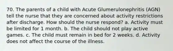 70. The parents of a child with Acute Glumerulonephritis (AGN) tell the nurse that they are concerned about activity restrictions after discharge. How should the nurse respond? a. Activity must be limited for 1 month. b. The child should not play active games. c. The child must remain in bed for 2 weeks. d. Activity does not affect the course of the illness.