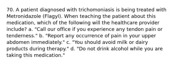 70. A patient diagnosed with trichomoniasis is being treated with Metronidazole (Flagyl). When teaching the patient about this medication, which of the following will the healthcare provider include? a. "Call our office if you experience any tendon pain or tenderness." b. "Report any occurrence of pain in your upper abdomen immediately." c. "You should avoid milk or dairy products during therapy." d. "Do not drink alcohol while you are taking this medication."