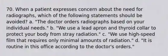 70. When a patient expresses concern about the need for radiographs, which of the following statements should be avoided? a. "The doctor orders radiographs based on your individual needs." b. "We use a lead apron and thyroid collar to protect your body from stray radiation." c. "We use high-speed film that requires only minimal amounts of radiation." d. "It is routine in this office according to the doctor's orders."