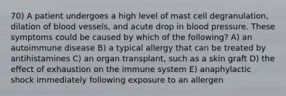 70) A patient undergoes a high level of mast cell degranulation, dilation of blood vessels, and acute drop in blood pressure. These symptoms could be caused by which of the following? A) an autoimmune disease B) a typical allergy that can be treated by antihistamines C) an organ transplant, such as a skin graft D) the effect of exhaustion on the immune system E) anaphylactic shock immediately following exposure to an allergen