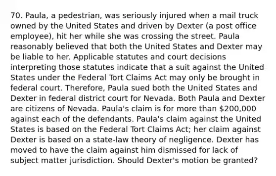 70. Paula, a pedestrian, was seriously injured when a mail truck owned by the United States and driven by Dexter (a post office employee), hit her while she was crossing the street. Paula reasonably believed that both the United States and Dexter may be liable to her. Applicable statutes and court decisions interpreting those statutes indicate that a suit against the United States under the Federal Tort Claims Act may only be brought in federal court. Therefore, Paula sued both the United States and Dexter in federal district court for Nevada. Both Paula and Dexter are citizens of Nevada. Paula's claim is for more than 200,000 against each of the defendants. Paula's claim against the United States is based on the Federal Tort Claims Act; her claim against Dexter is based on a state-law theory of negligence. Dexter has moved to have the claim against him dismissed for lack of subject matter jurisdiction. Should Dexter's motion be granted?