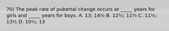 70) The peak rate of pubertal change occurs at _____ years for girls and _____ years for boys. A. 13; 14½ B. 12½; 11½ C. 11½; 13½ D. 10½; 13