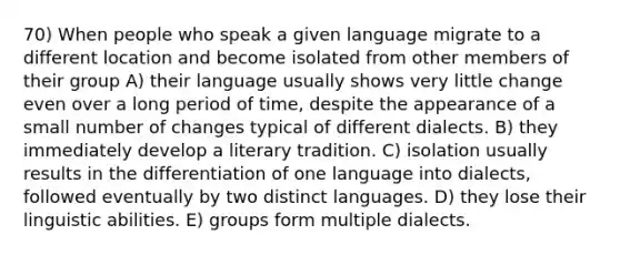 70) When people who speak a given language migrate to a different location and become isolated from other members of their group A) their language usually shows very little change even over a long period of time, despite the appearance of a small number of changes typical of different dialects. B) they immediately develop a literary tradition. C) isolation usually results in the differentiation of one language into dialects, followed eventually by two distinct languages. D) they lose their linguistic abilities. E) groups form multiple dialects.