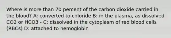 Where is more than 70 percent of the carbon dioxide carried in the blood? A: converted to chloride B: in the plasma, as dissolved CO2 or HCO3 - C: dissolved in the cytoplasm of red blood cells (RBCs) D: attached to hemoglobin