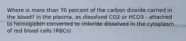 Where is more than 70 percent of the carbon dioxide carried in the blood? in the plasma, as dissolved CO2 or HCO3 - attached to hemoglobin converted to chloride dissolved in the cytoplasm of red blood cells (RBCs)