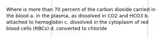 Where is more than 70 percent of the carbon dioxide carried in the blood a. in the plasma, as dissolved in CO2 and HCO3 b. attached to hemoglobin c. dissolved in the cytoplasm of red blood cells (RBCs) d. converted to chloride