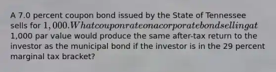 A 7.0 percent coupon bond issued by the State of Tennessee sells for 1,000. What coupon rate on a corporate bond selling at1,000 par value would produce the same after-tax return to the investor as the municipal bond if the investor is in the 29 percent marginal tax bracket?