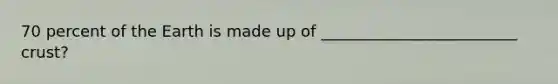 70 percent of the Earth is made up of _________________________ crust?