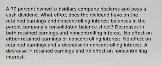 A 70 percent owned subsidiary company declares and pays a cash dividend. What effect does the dividend have on the retained earnings and noncontrolling interest balances in the parent company's consolidated balance sheet? Decreases in both retained earnings and noncontrolling interest. No effect on either retained earnings or noncontrolling interest. No effect on retained earnings and a decrease in noncontrolling interest. A decrease in retained earnings and no effect on noncontrolling interest.